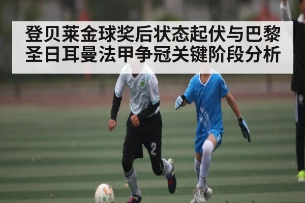 登贝莱金球奖后状态起伏与巴黎圣日耳曼法甲争冠关键阶段分析
